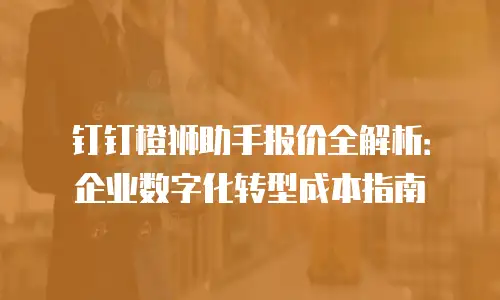 钉钉橙狮助手报价全解析：企业数字化转型成本指南