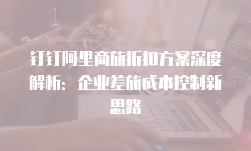 钉钉阿里商旅折扣方案深度解析：企业差旅成本控制新思路