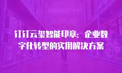 钉钉云玺智能印章：企业数字化转型的实用解决方案
