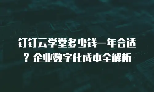 钉钉云学堂多少钱一年合适？企业数字化成本全解析