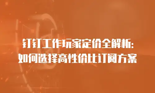 钉钉工作玩家定价全解析：如何选择高性价比订阅方案