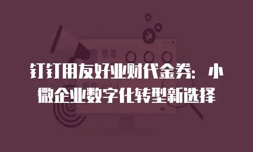 钉钉用友好业财代金券：小微企业数字化转型新选择