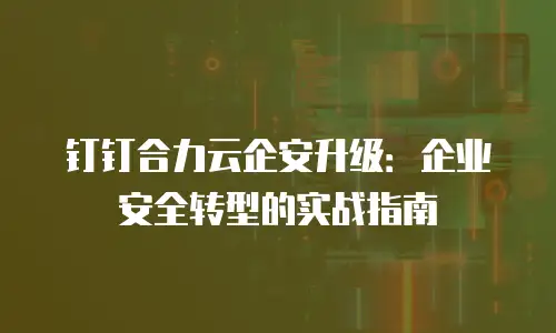 钉钉合力云企安升级：企业安全转型的实战指南