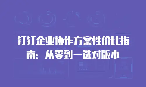 钉钉企业协作方案性价比指南：从零到一选对版本