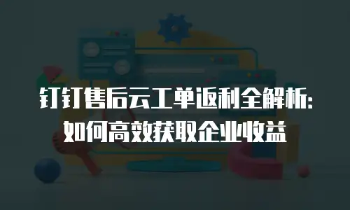 钉钉售后云工单返利全解析：如何高效获取企业收益