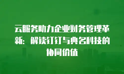 云服务助力企业财务管理革新：解读钉钉与典名科技的协同价值