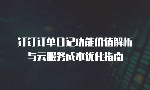 钉钉订单日记功能价值解析与云服务成本优化指南