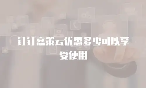钉钉嘉策云优惠多少可以享受使用