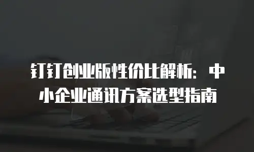 钉钉创业版性价比解析：中小企业通讯方案选型指南