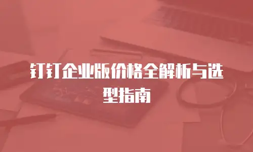 钉钉企业版价格全解析与选型指南