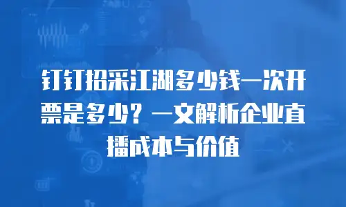 钉钉招采江湖多少钱一次开票是多少？一文解析企业直播成本与价值