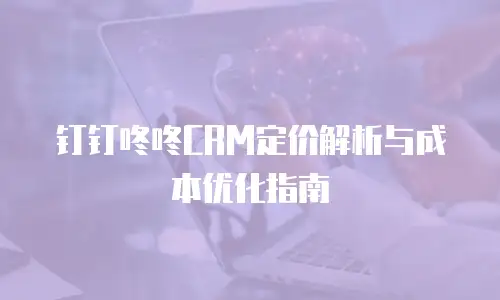 钉钉咚咚CRM定价解析与成本优化指南
