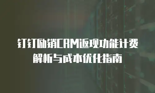 钉钉励销CRM返现功能计费解析与成本优化指南