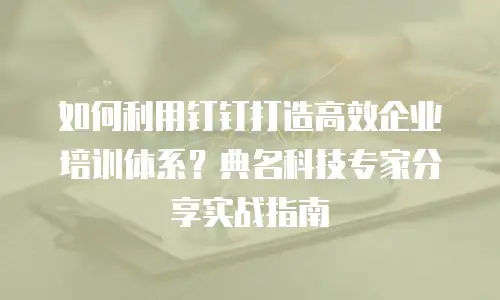 如何利用钉钉打造高效企业培训体系？典名科技专家分享实战指南