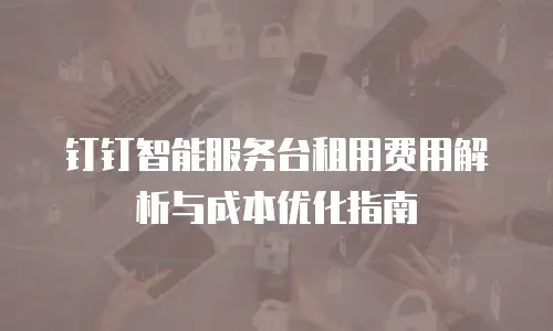 钉钉智能服务台租用费用解析与成本优化指南