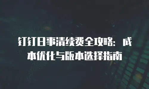 钉钉日事清续费全攻略：成本优化与版本选择指南