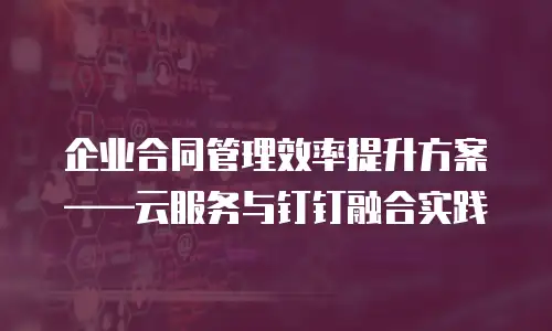 企业合同管理效率提升方案&mdash;&mdash;云服务与钉钉融合实践