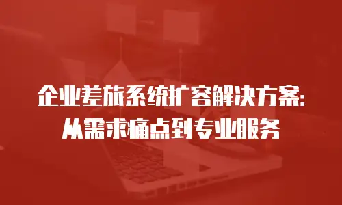 企业差旅系统扩容解决方案：从需求痛点到专业服务