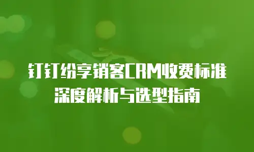 钉钉纷享销客CRM收费标准深度解析与选型指南