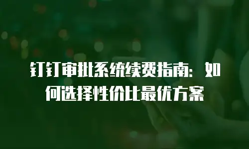 钉钉审批系统续费指南：如何选择性价比最优方案