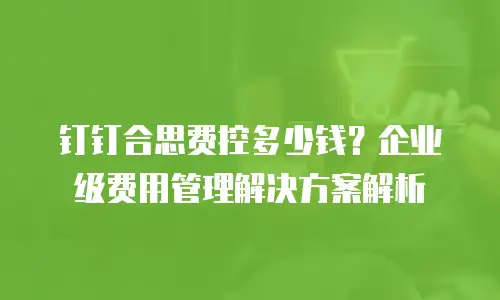 钉钉合思费控多少钱？企业级费用管理解决方案解析