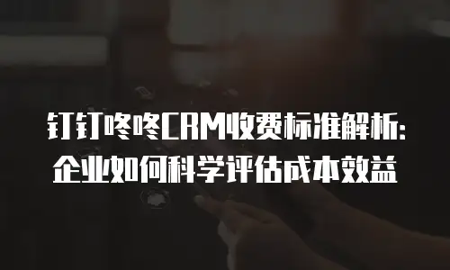 钉钉咚咚CRM收费标准解析：企业如何科学评估成本效益