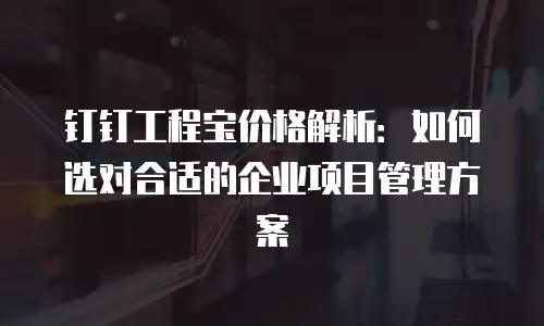 钉钉工程宝价格解析：如何选对合适的企业项目管理方案