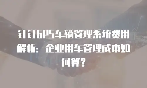 钉钉GPS车辆管理系统费用解析：企业用车管理成本如何算？