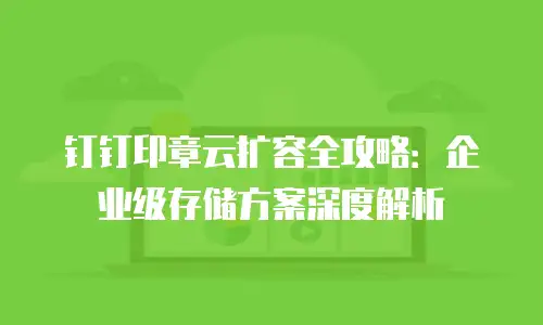 钉钉印章云扩容全攻略：企业级存储方案深度解析