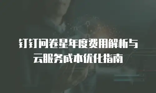 钉钉问卷星年度费用解析与云服务成本优化指南