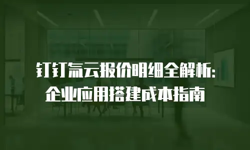 钉钉氚云报价明细全解析：企业应用搭建成本指南