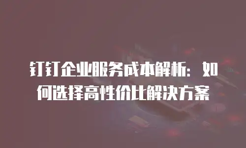 钉钉企业服务成本解析：如何选择高性价比解决方案