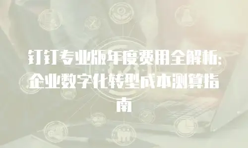 钉钉专业版年度费用全解析：企业数字化转型成本测算指南