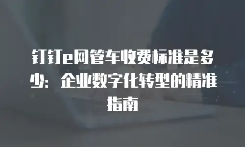 钉钉e网管车收费标准是多少：企业数字化转型的精准指南