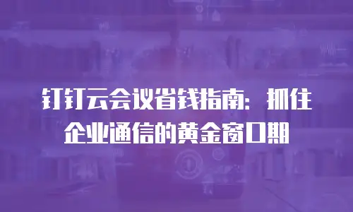 钉钉云会议省钱指南：抓住企业通信的黄金窗口期