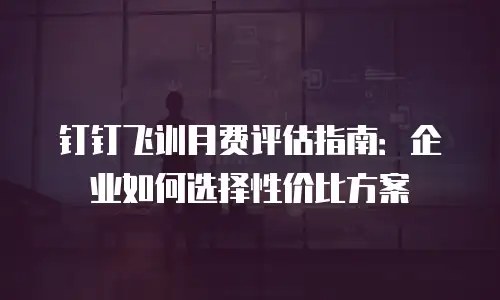钉钉飞训月费评估指南：企业如何选择性价比方案