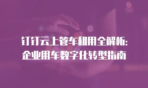 钉钉云上管车租用全解析：企业用车数字化转型指南