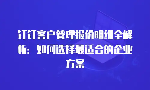 钉钉客户管理报价明细全解析：如何选择最适合的企业方案