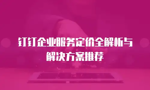 钉钉企业服务定价全解析与解决方案推荐