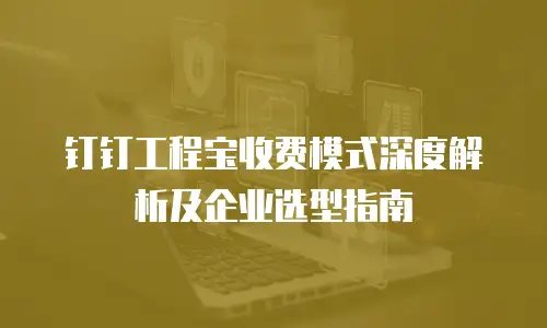 钉钉工程宝收费模式深度解析及企业选型指南