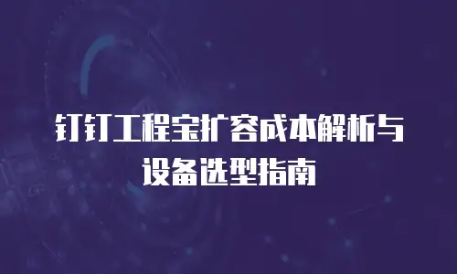 钉钉工程宝扩容成本解析与设备选型指南
