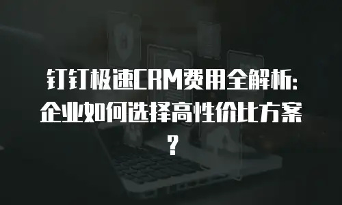 钉钉极速CRM费用全解析：企业如何选择高性价比方案？