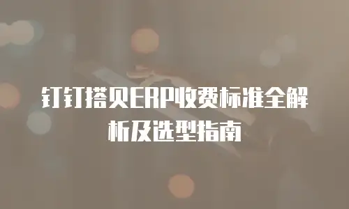 钉钉搭贝ERP收费标准全解析及选型指南