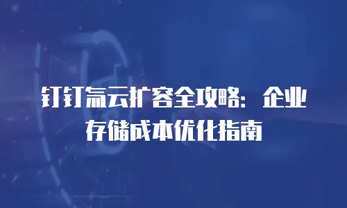 钉钉氚云扩容全攻略：企业存储成本优化指南