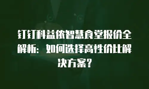 钉钉科益侬智慧食堂报价全解析：如何选择高性价比解决方案？
