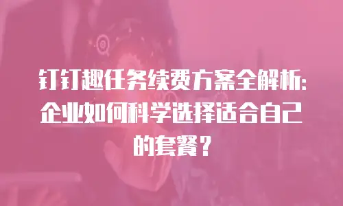 钉钉趣任务续费方案全解析：企业如何科学选择适合自己的套餐？