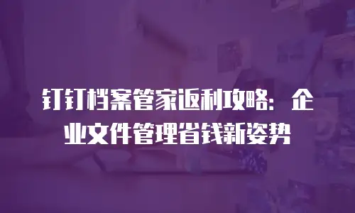 钉钉档案管家返利攻略：企业文件管理省钱新姿势