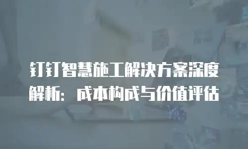 钉钉智慧施工解决方案深度解析：成本构成与价值评估