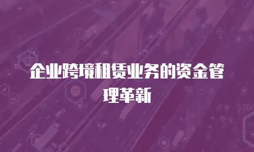 企业跨境租赁业务的资金管理革新