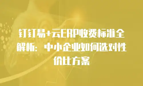 钉钉易+云ERP收费标准全解析：中小企业如何选对性价比方案
